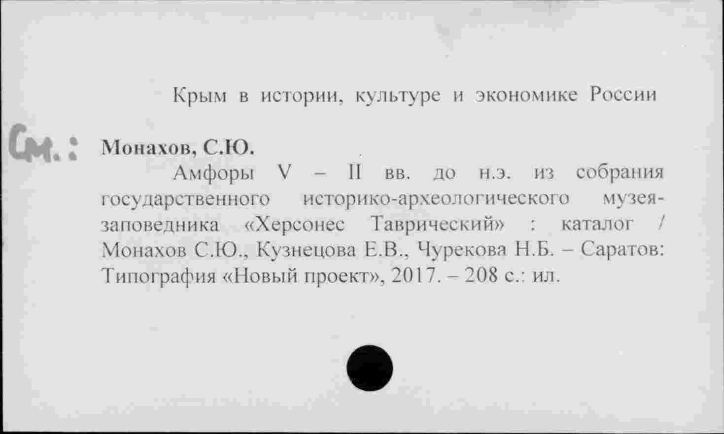 ﻿Крым в истории, культуре и экономике России
4 Монахов, С.Ю.
Амфоры V - II вв. до н.э. из собрания государственного историко-археологического музея-заповедника «Херсонес Таврический» : каталог / Монахов С.Ю., Кузнецова Е.В., Чурекова Н.Б. - Саратов: Типография «Новый проект», 2017.-208 с.: ил.